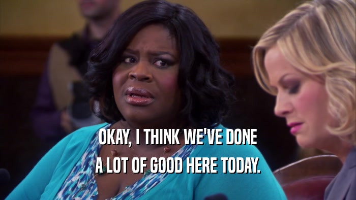 OKAY, I THINK WE'VE DONE A LOT OF GOOD HERE TODAY. 