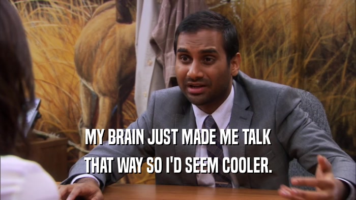 MY BRAIN JUST MADE ME TALK THAT WAY SO I'D SEEM COOLER. 