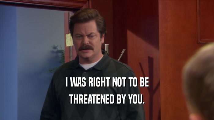 I WAS RIGHT NOT TO BE THREATENED BY YOU. 