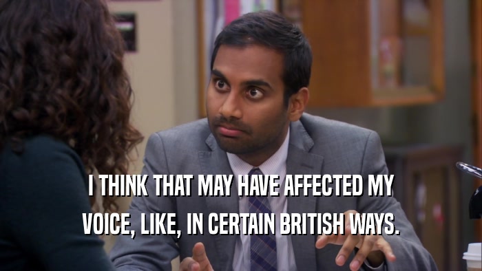 I THINK THAT MAY HAVE AFFECTED MY VOICE, LIKE, IN CERTAIN BRITISH WAYS. 