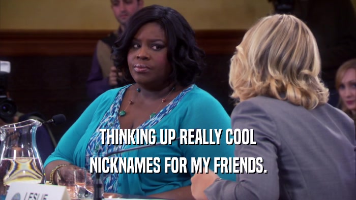 THINKING UP REALLY COOL NICKNAMES FOR MY FRIENDS. 