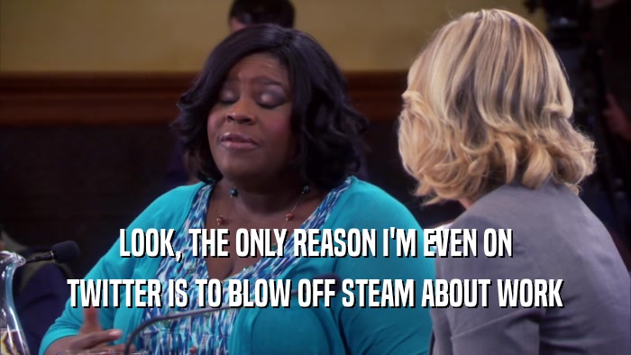LOOK, THE ONLY REASON I'M EVEN ON TWITTER IS TO BLOW OFF STEAM ABOUT WORK 