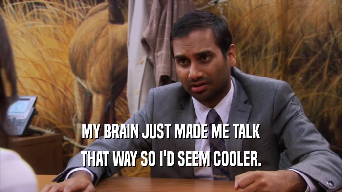 MY BRAIN JUST MADE ME TALK THAT WAY SO I'D SEEM COOLER. 
