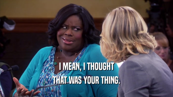 I MEAN, I THOUGHT THAT WAS YOUR THING. 