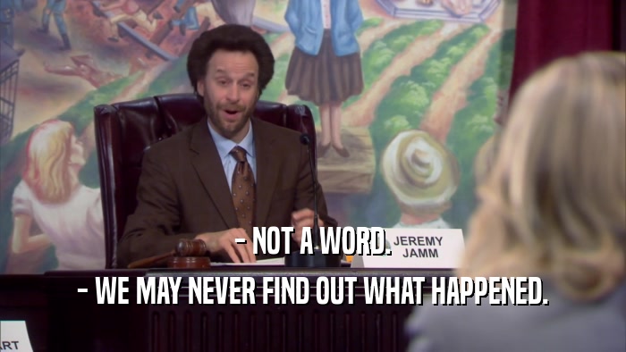 - NOT A WORD. - WE MAY NEVER FIND OUT WHAT HAPPENED. 