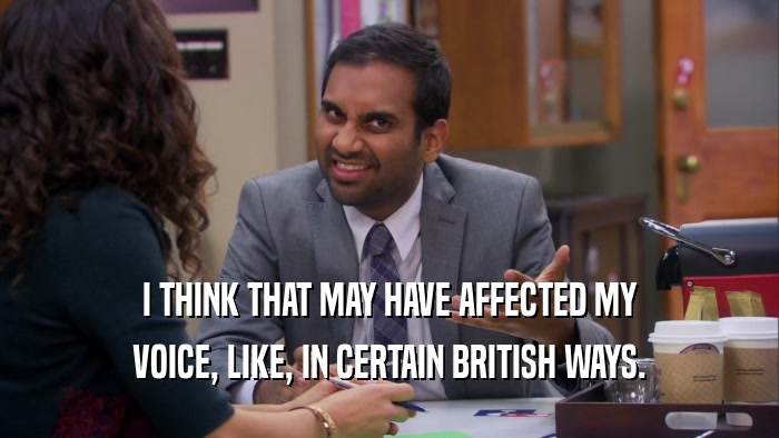 I THINK THAT MAY HAVE AFFECTED MY VOICE, LIKE, IN CERTAIN BRITISH WAYS. 