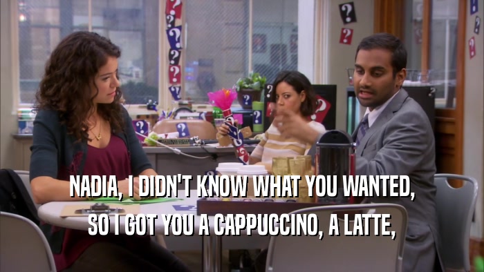 NADIA, I DIDN'T KNOW WHAT YOU WANTED, SO I GOT YOU A CAPPUCCINO, A LATTE, 