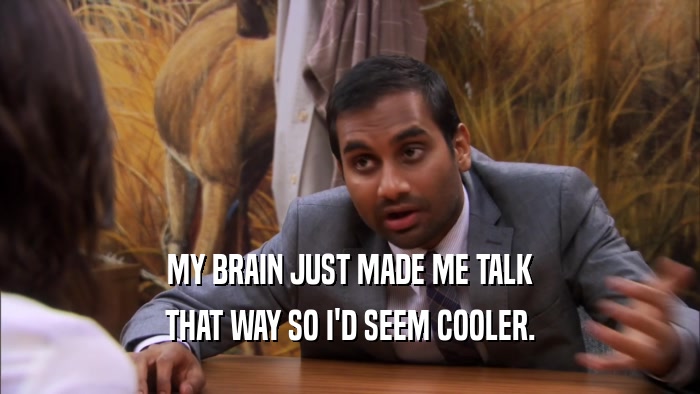 MY BRAIN JUST MADE ME TALK THAT WAY SO I'D SEEM COOLER. 