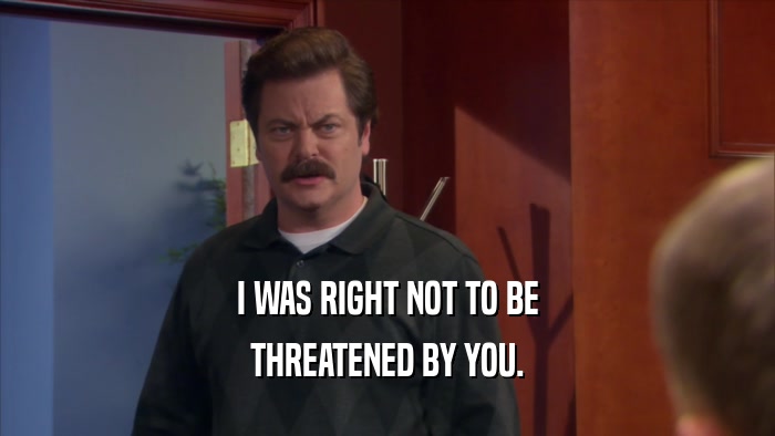 I WAS RIGHT NOT TO BE THREATENED BY YOU. 