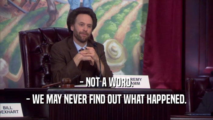 - NOT A WORD. - WE MAY NEVER FIND OUT WHAT HAPPENED. 