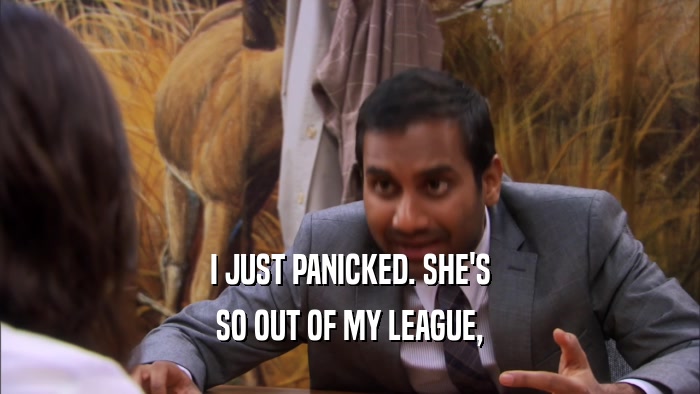 I JUST PANICKED. SHE'S SO OUT OF MY LEAGUE, 