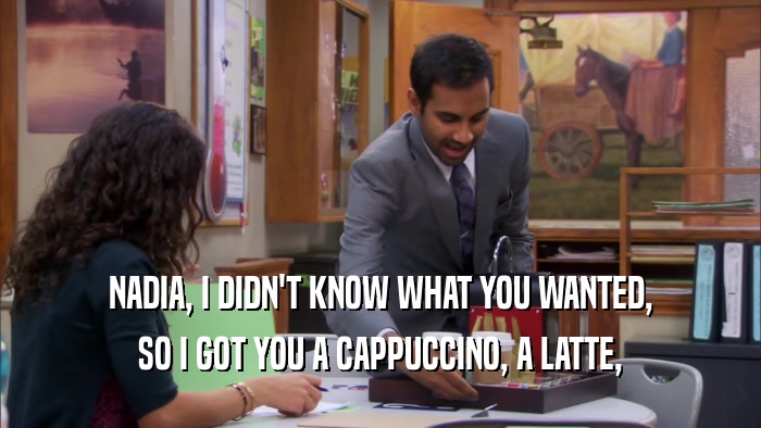NADIA, I DIDN'T KNOW WHAT YOU WANTED, SO I GOT YOU A CAPPUCCINO, A LATTE, 