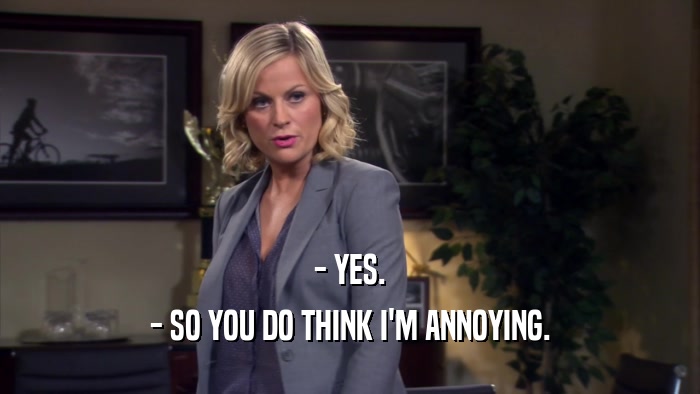 - YES. - SO YOU DO THINK I'M ANNOYING. 