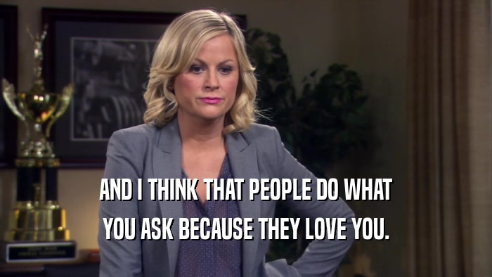 AND I THINK THAT PEOPLE DO WHAT YOU ASK BECAUSE THEY LOVE YOU. 