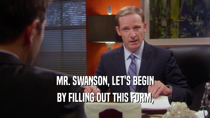 MR. SWANSON, LET'S BEGIN BY FILLING OUT THIS FORM, 