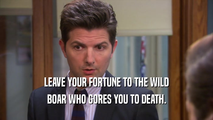 LEAVE YOUR FORTUNE TO THE WILD
 BOAR WHO GORES YOU TO DEATH.
 