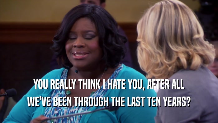YOU REALLY THINK I HATE YOU, AFTER ALL WE'VE BEEN THROUGH THE LAST TEN YEARS? 