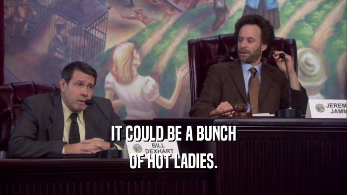 IT COULD BE A BUNCH OF HOT LADIES. 
