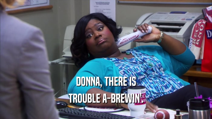 DONNA, THERE IS TROUBLE A-BREWIN'. 