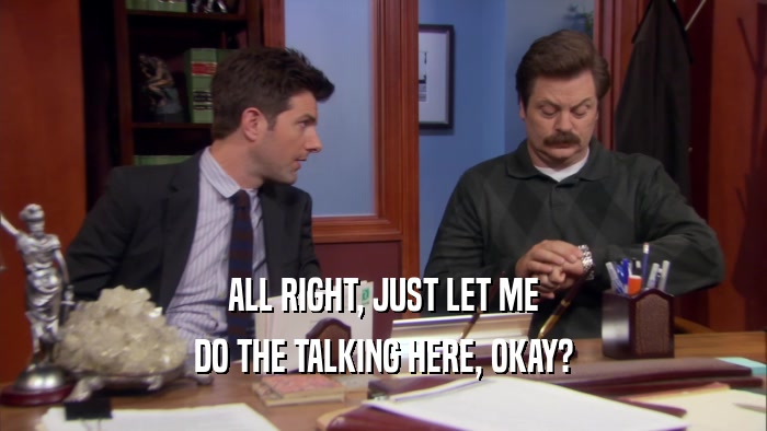 ALL RIGHT, JUST LET ME DO THE TALKING HERE, OKAY? 