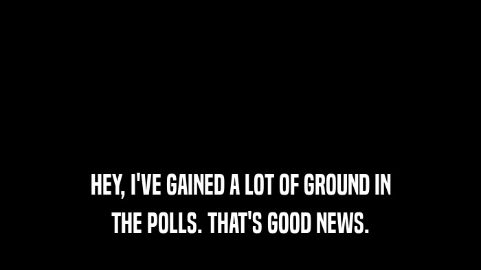 HEY, I'VE GAINED A LOT OF GROUND IN THE POLLS. THAT'S GOOD NEWS. 