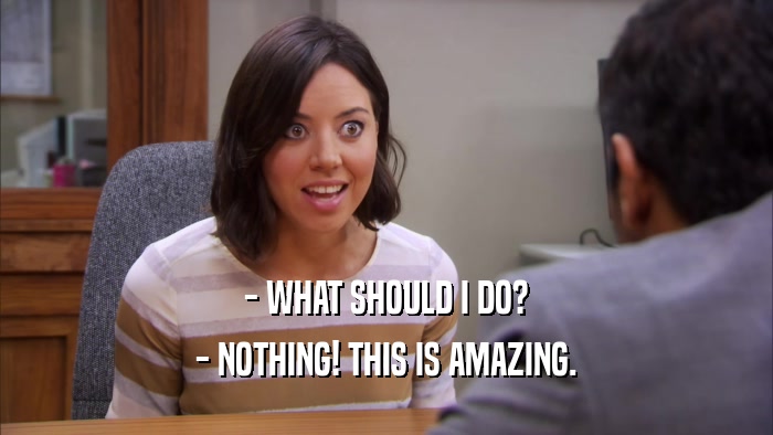 - WHAT SHOULD I DO? - NOTHING! THIS IS AMAZING. 