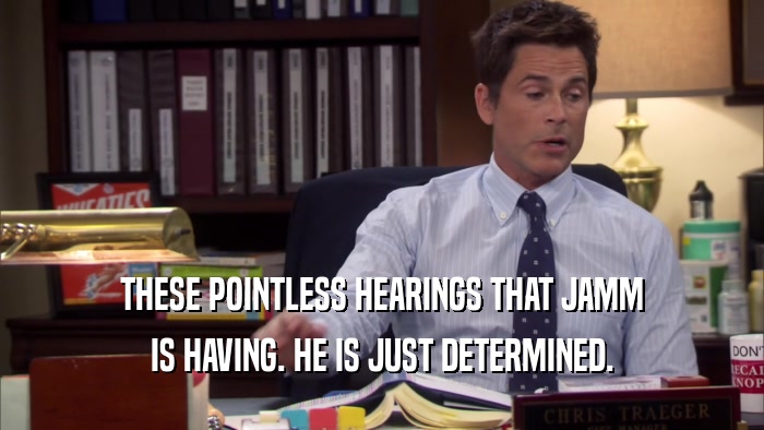 THESE POINTLESS HEARINGS THAT JAMM IS HAVING. HE IS JUST DETERMINED. 