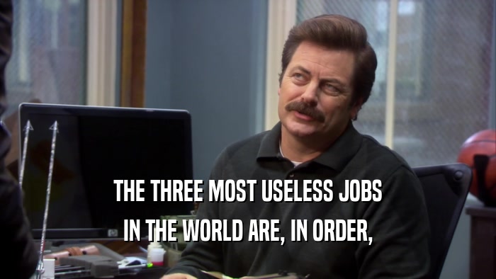 THE THREE MOST USELESS JOBS IN THE WORLD ARE, IN ORDER, 