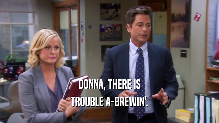 DONNA, THERE IS TROUBLE A-BREWIN'. 