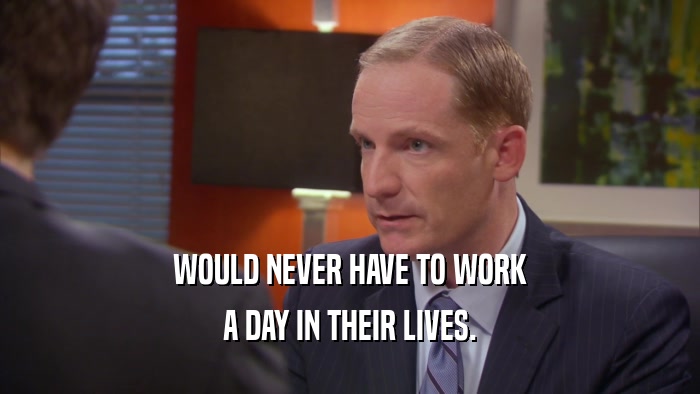 WOULD NEVER HAVE TO WORK A DAY IN THEIR LIVES. 