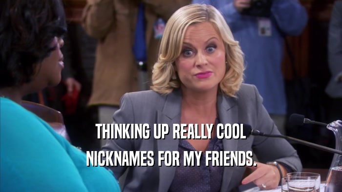 THINKING UP REALLY COOL NICKNAMES FOR MY FRIENDS. 