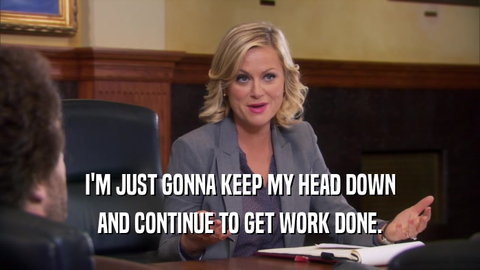 I'M JUST GONNA KEEP MY HEAD DOWN AND CONTINUE TO GET WORK DONE. 