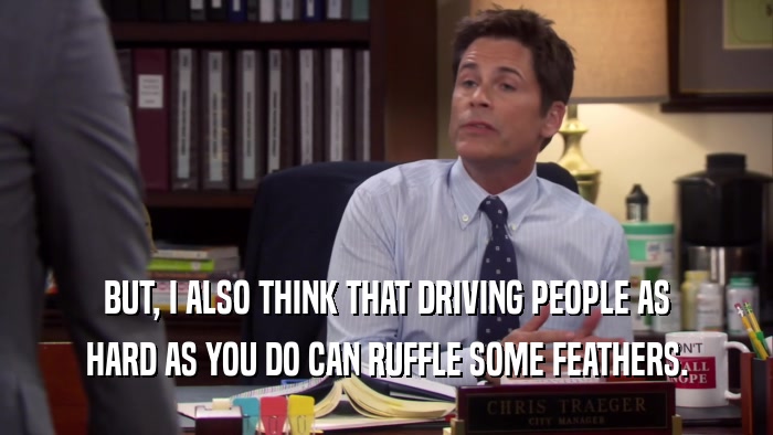 BUT, I ALSO THINK THAT DRIVING PEOPLE AS HARD AS YOU DO CAN RUFFLE SOME FEATHERS. 