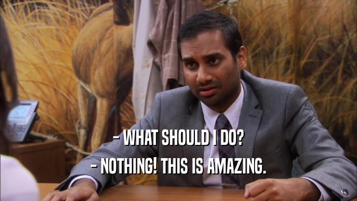 - WHAT SHOULD I DO? - NOTHING! THIS IS AMAZING. 