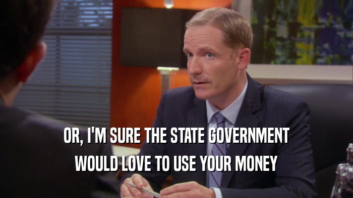 OR, I'M SURE THE STATE GOVERNMENT WOULD LOVE TO USE YOUR MONEY 