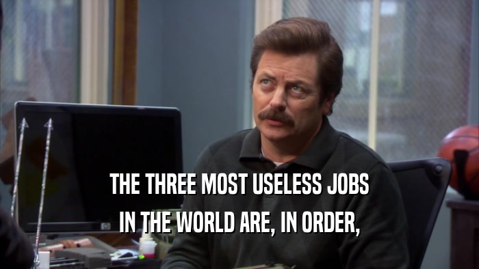 THE THREE MOST USELESS JOBS IN THE WORLD ARE, IN ORDER, 