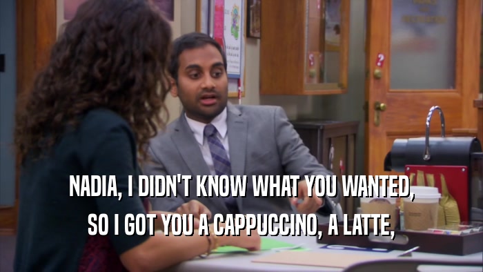 NADIA, I DIDN'T KNOW WHAT YOU WANTED, SO I GOT YOU A CAPPUCCINO, A LATTE, 