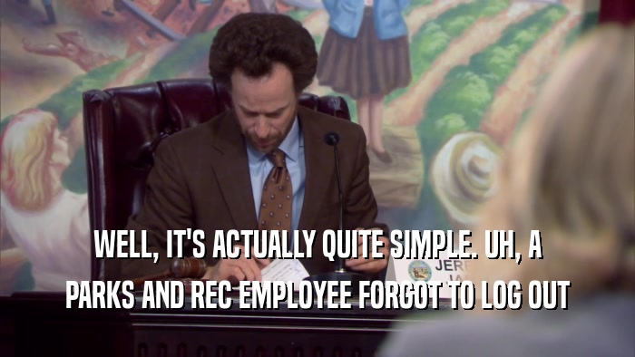 WELL, IT'S ACTUALLY QUITE SIMPLE. UH, A PARKS AND REC EMPLOYEE FORGOT TO LOG OUT 