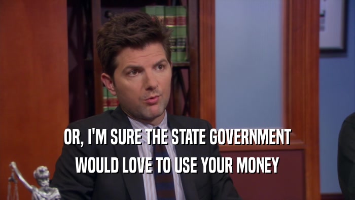 OR, I'M SURE THE STATE GOVERNMENT WOULD LOVE TO USE YOUR MONEY 