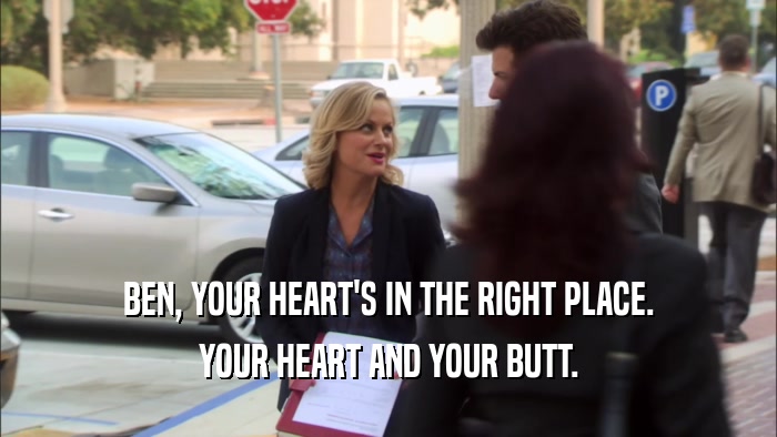 BEN, YOUR HEART'S IN THE RIGHT PLACE. YOUR HEART AND YOUR BUTT. 