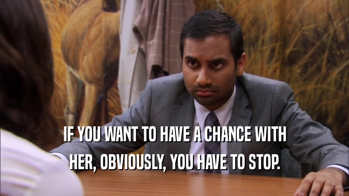 IF YOU WANT TO HAVE A CHANCE WITH HER, OBVIOUSLY, YOU HAVE TO STOP. 