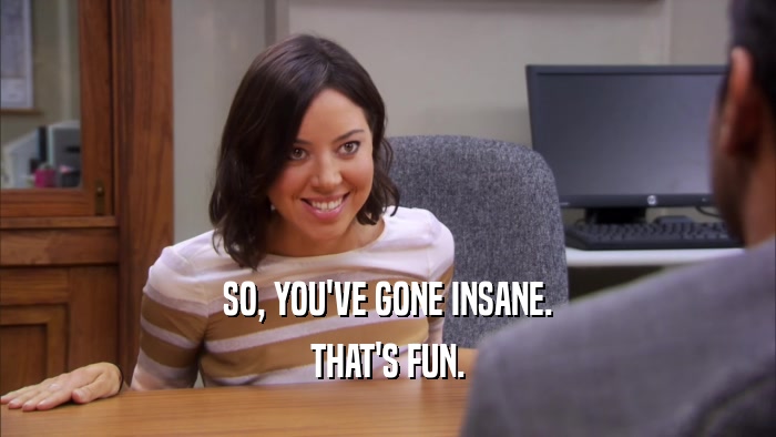 SO, YOU'VE GONE INSANE. THAT'S FUN. 