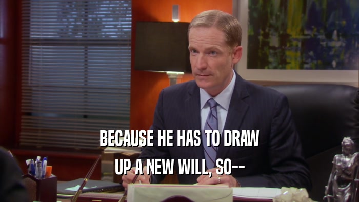 BECAUSE HE HAS TO DRAW UP A NEW WILL, SO-- 