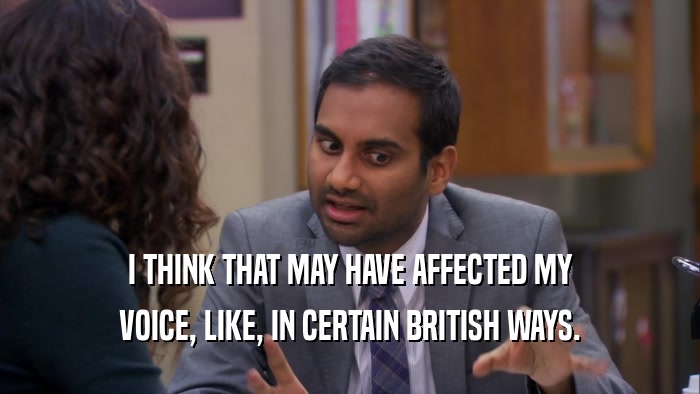 I THINK THAT MAY HAVE AFFECTED MY VOICE, LIKE, IN CERTAIN BRITISH WAYS. 