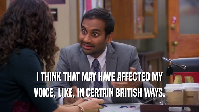 I THINK THAT MAY HAVE AFFECTED MY VOICE, LIKE, IN CERTAIN BRITISH WAYS. 