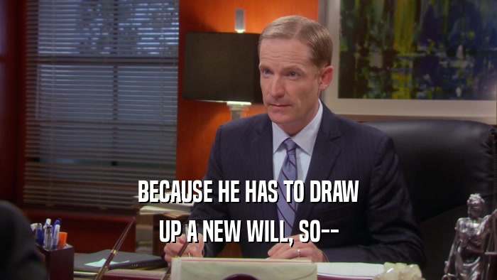 BECAUSE HE HAS TO DRAW UP A NEW WILL, SO-- 