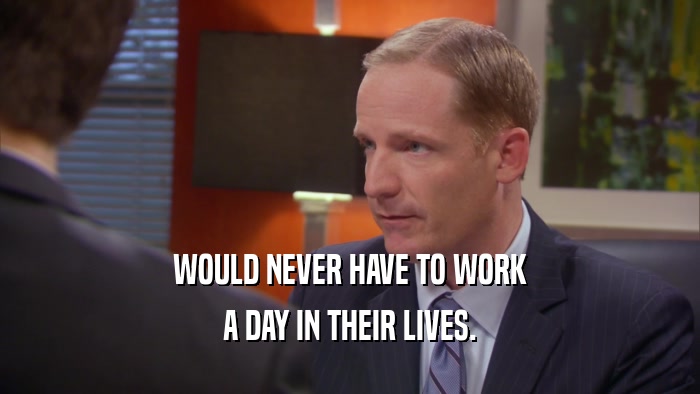 WOULD NEVER HAVE TO WORK A DAY IN THEIR LIVES. 