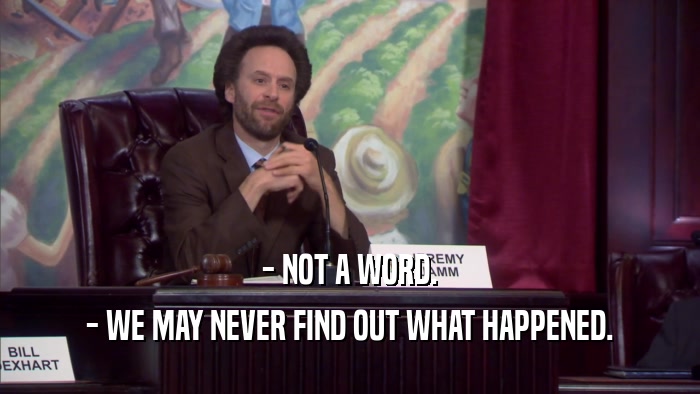 - NOT A WORD. - WE MAY NEVER FIND OUT WHAT HAPPENED. 