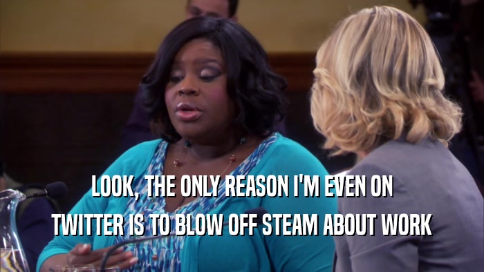 LOOK, THE ONLY REASON I'M EVEN ON TWITTER IS TO BLOW OFF STEAM ABOUT WORK 