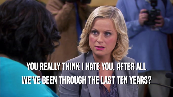 YOU REALLY THINK I HATE YOU, AFTER ALL WE'VE BEEN THROUGH THE LAST TEN YEARS? 